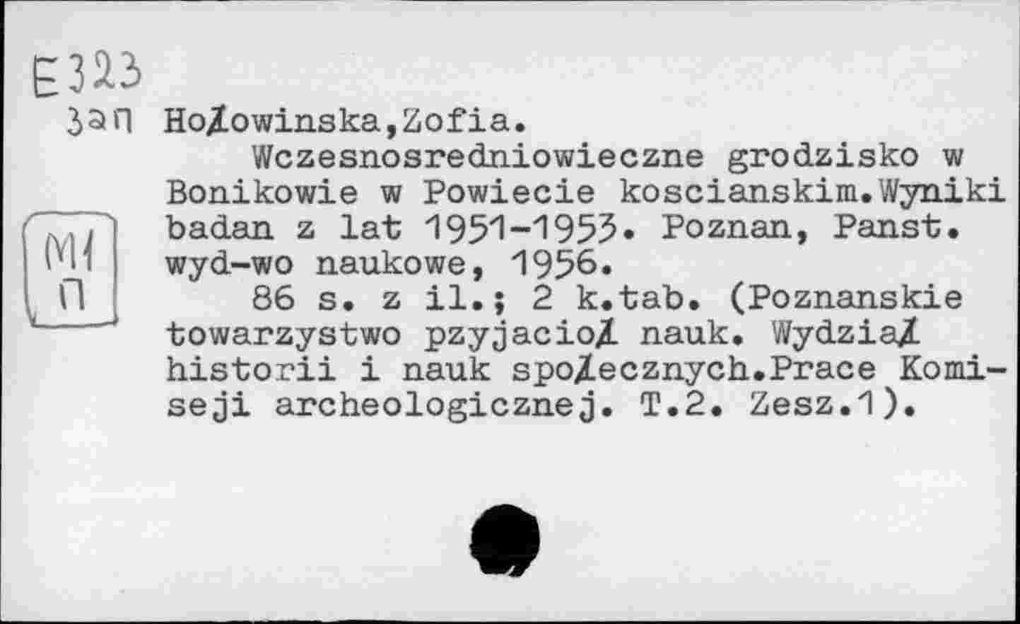 ﻿Jan HoZowinska,Zofia.
Wczesnosredniowieczne grodzisko w Bonikowie w Powiecie koscianskim.Wyniki badan z lat 1951-1955» Poznan, Panst. wyd-wo naukowe, 1956.
86 s. z 11.j 2 k.tab. (Poznanskie towarzystwo pzyjacio/L nauk. WydziaZ historii і nauk spoZecznych.Prace Komi-seji archeologicznej. T.2. Zesz.1).